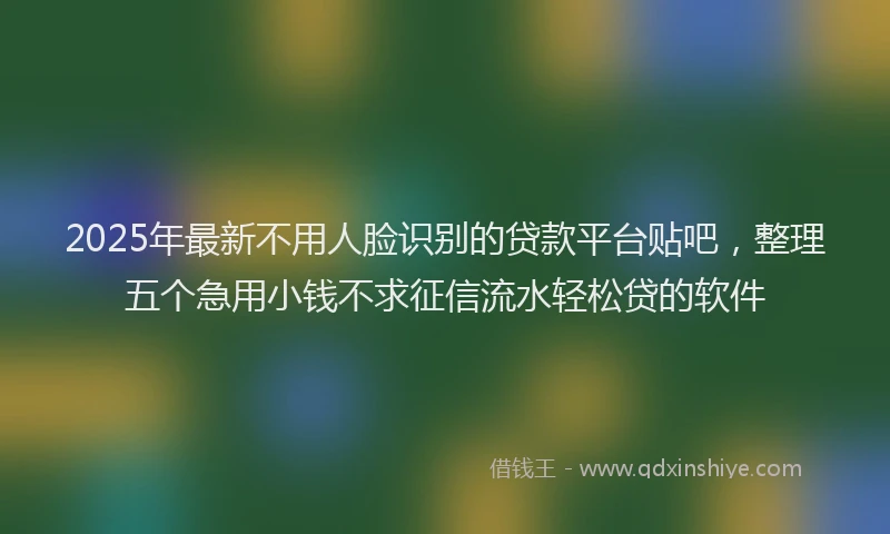 2025年最新不用人脸识别的贷款平台贴吧，整理五个急用小钱不求征信流水轻松贷的软件