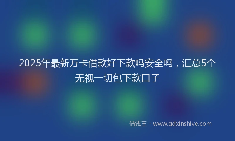 2025年最新万卡借款好下款吗安全吗，汇总5个无视一切包下款口子