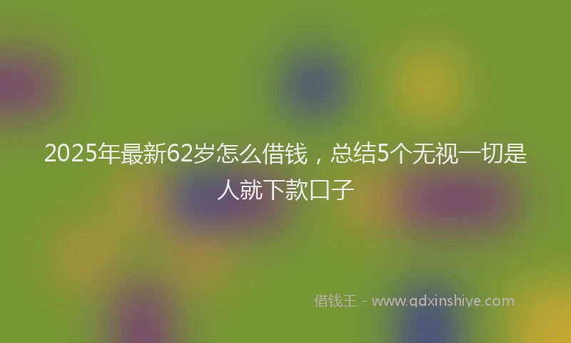 2025年最新62岁怎么借钱，总结5个无视一切是人就下款口子