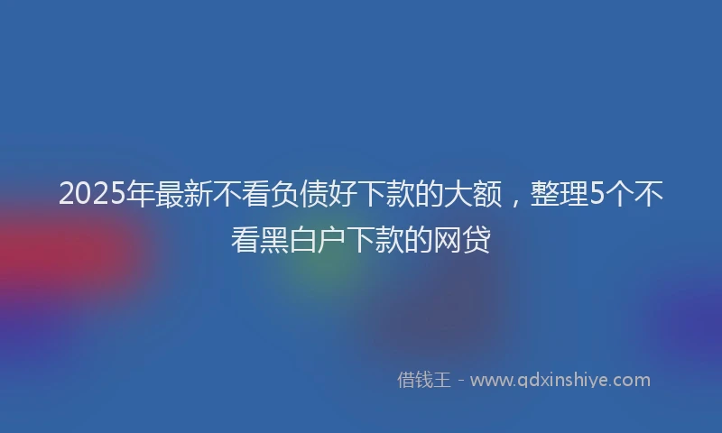 2025年最新不看负债好下款的大额，整理5个不看黑白户下款的网贷