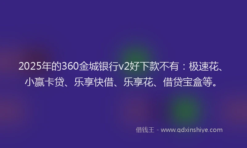 2025年的360金城银行v2好下款不有：极速花、小赢卡贷、乐享快借、乐享花、借贷宝盒等。
