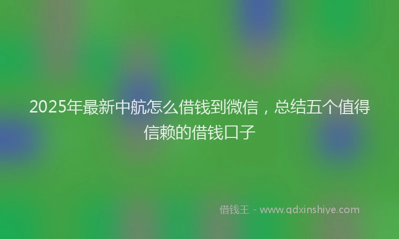 2025年最新中航怎么借钱到微信，总结五个值得信赖的借钱口子