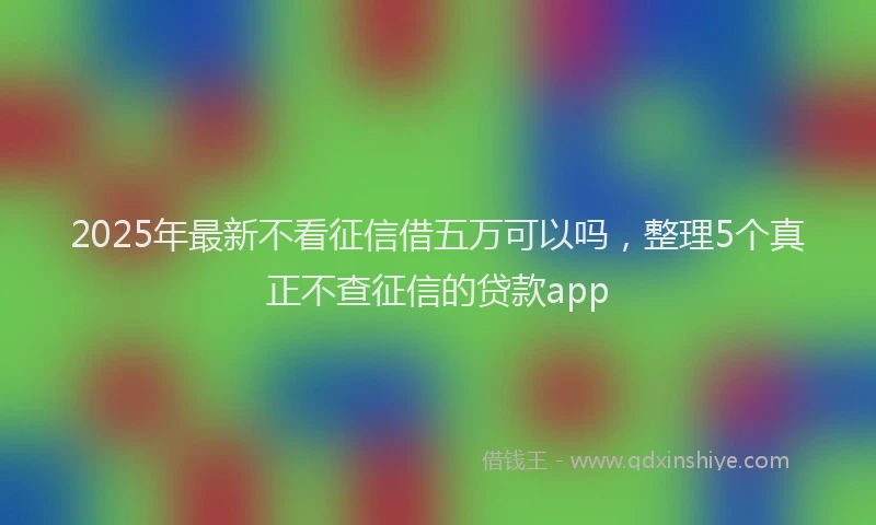 2025年最新不看征信借五万可以吗，整理5个真正不查征信的贷款app
