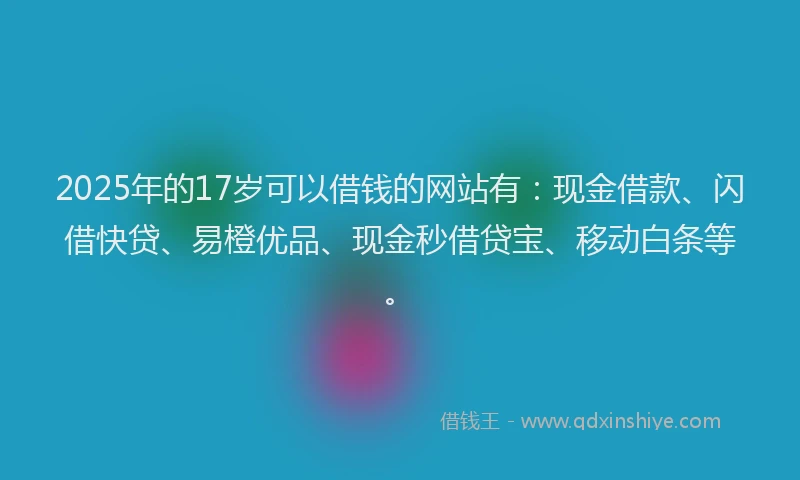 2025年的17岁可以借钱的网站有：现金借款、闪借快贷、易橙优品、现金秒借贷宝、移动白条等。