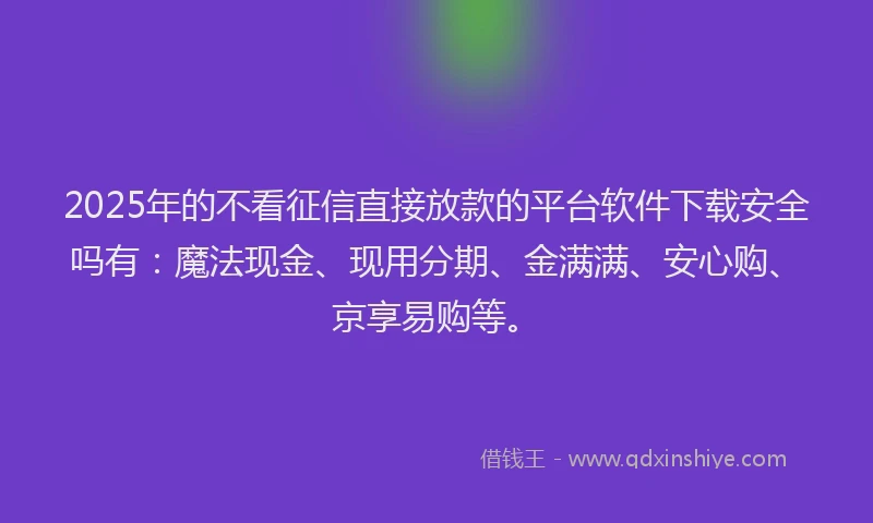 2025年的不看征信直接放款的平台软件下载安全吗有：魔法现金、现用分期、金满满、安心购、京享易购等。