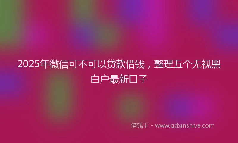 2025年微信可不可以贷款借钱，整理五个无视黑白户最新口子