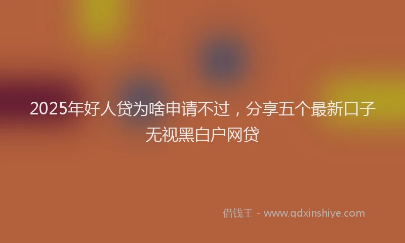 2025年好人贷为啥申请不过，分享五个最新口子无视黑白户网贷