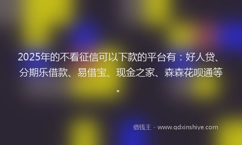 2025年的不看征信可以下款的平台有：好人贷、分期乐借款、易借宝、现金之家、森森花呗通等。