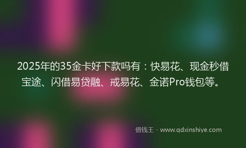 2025年的35金卡好下款吗有：快易花、现金秒借宝途、闪借易贷融、戒易花、金诺Pro钱包等。