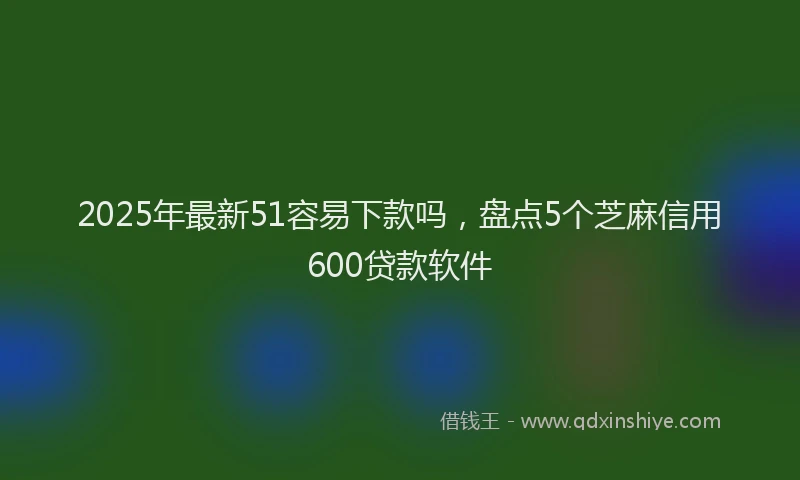 2025年最新51容易下款吗，盘点5个芝麻信用600贷款软件