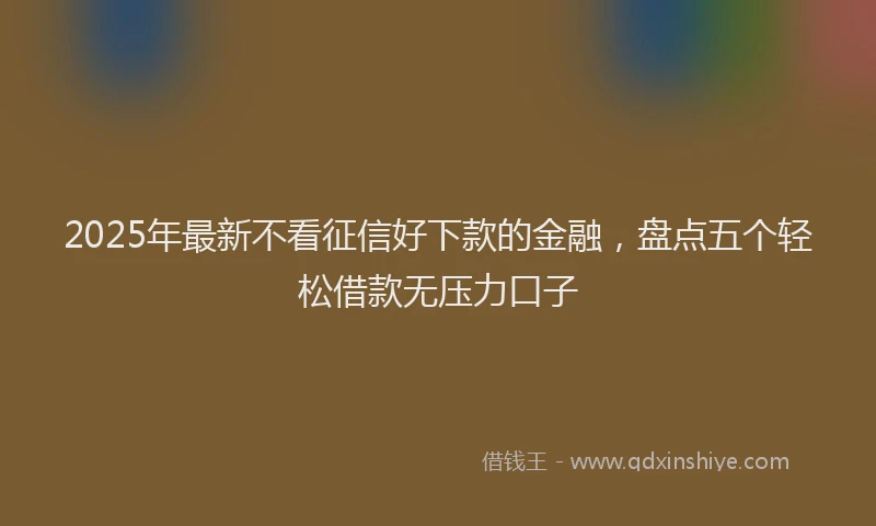 2025年最新不看征信好下款的金融，盘点五个轻松借款无压力口子