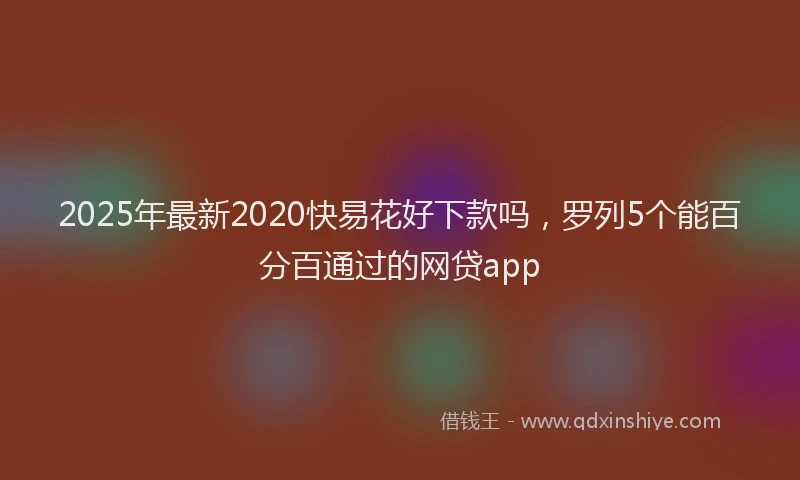 2025年最新2020快易花好下款吗，罗列5个能百分百通过的网贷app