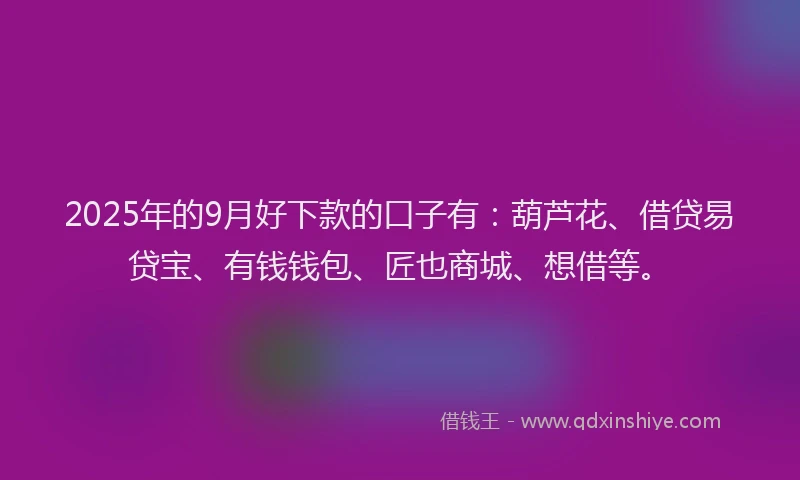 2025年的9月好下款的口子有：葫芦花、借贷易贷宝、有钱钱包、匠也商城、想借等。