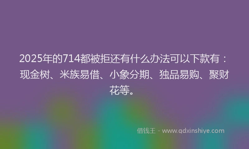 2025年的714都被拒还有什么办法可以下款有：现金树、米族易借、小象分期、独品易购、聚财花等。