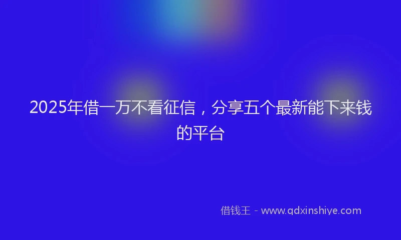2025年借一万不看征信，分享五个最新能下来钱的平台