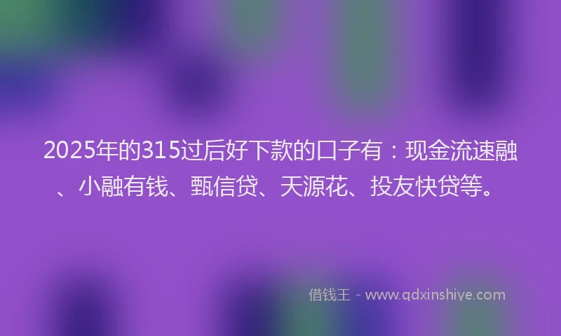 2025年的315过后好下款的口子有：现金流速融、小融有钱、甄信贷、天源花、投友快贷等。