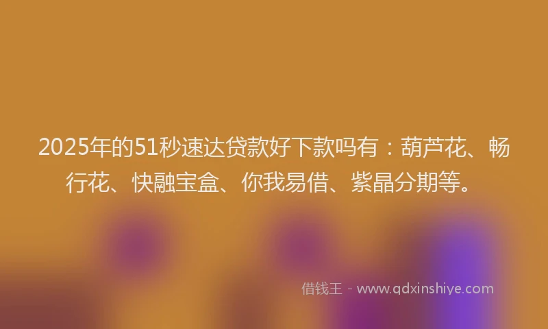 2025年的51秒速达贷款好下款吗有：葫芦花、畅行花、快融宝盒、你我易借、紫晶分期等。