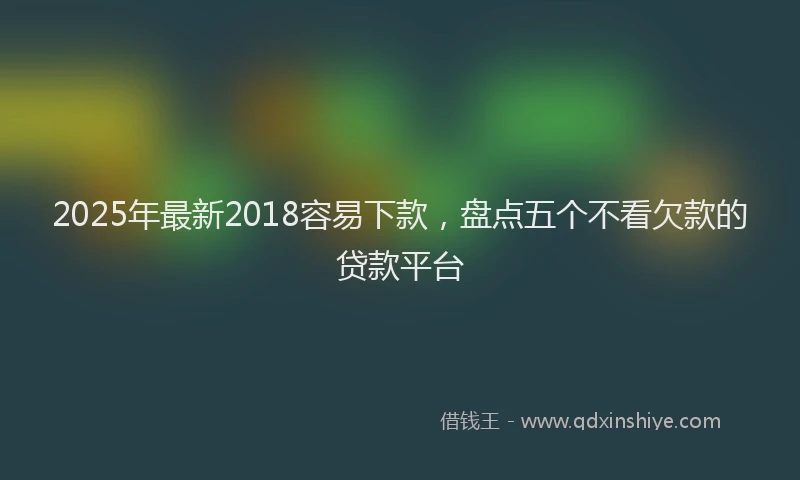 2025年最新2018容易下款，盘点五个不看欠款的贷款平台
