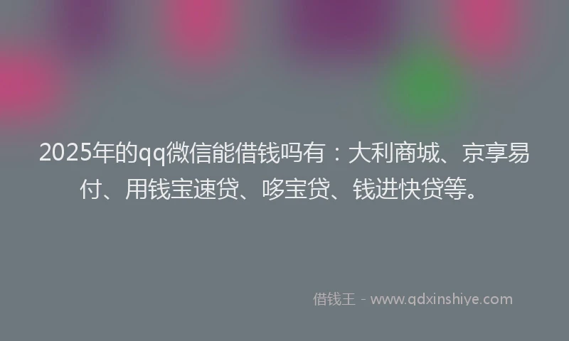 2025年的qq微信能借钱吗有：大利商城、京享易付、用钱宝速贷、哆宝贷、钱进快贷等。