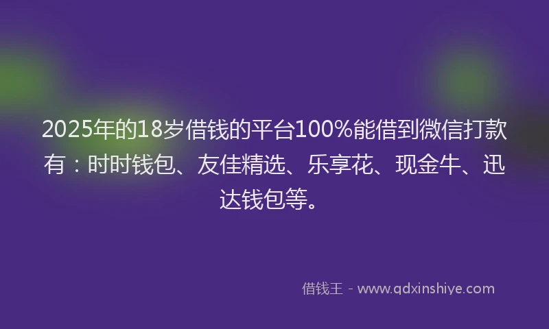 2025年的18岁借钱的平台100%能借到微信打款有：时时钱包、友佳精选、乐享花、现金牛、迅达钱包等。