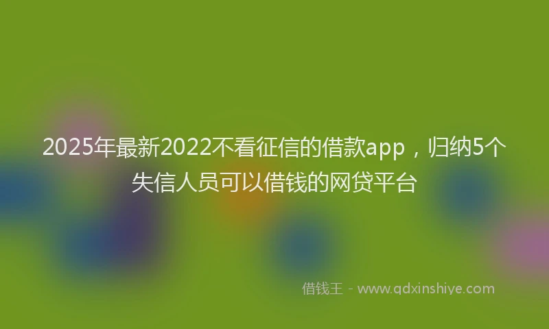 2025年最新2022不看征信的借款app，归纳5个失信人员可以借钱的网贷平台