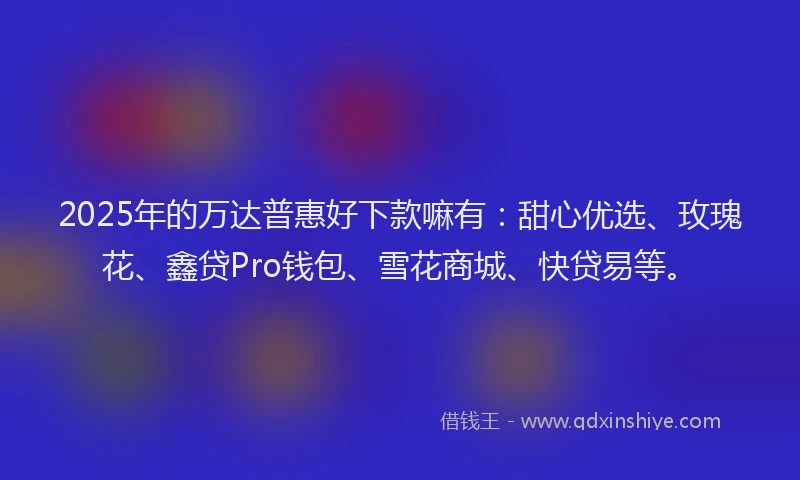2025年的万达普惠好下款嘛有：甜心优选、玫瑰花、鑫贷Pro钱包、雪花商城、快贷易等。