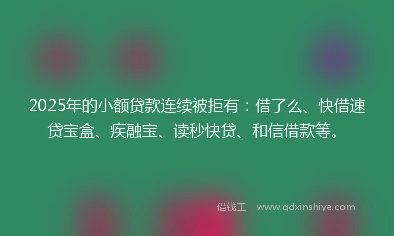 2025年的小额贷款连续被拒有：借了么、快借速贷宝盒、疾融宝、读秒快贷、和信借款等。