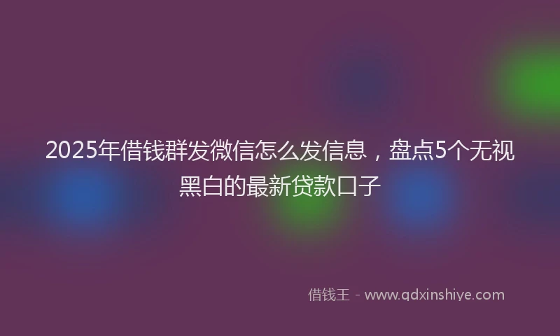 2025年借钱群发微信怎么发信息，盘点5个无视黑白的最新贷款口子