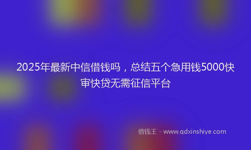 2025年最新中信借钱吗，总结五个急用钱5000快审快贷无需征信平台