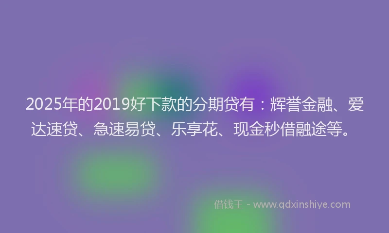 2025年的2019好下款的分期贷有：辉誉金融、爱达速贷、急速易贷、乐享花、现金秒借融途等。