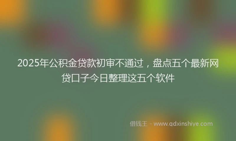 2025年公积金贷款初审不通过，盘点五个最新网贷口子今日整理这五个软件