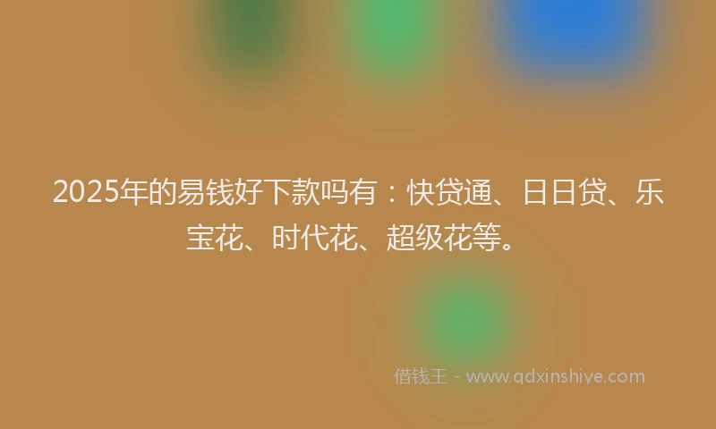 2025年的易钱好下款吗有：快贷通、日日贷、乐宝花、时代花、超级花等。