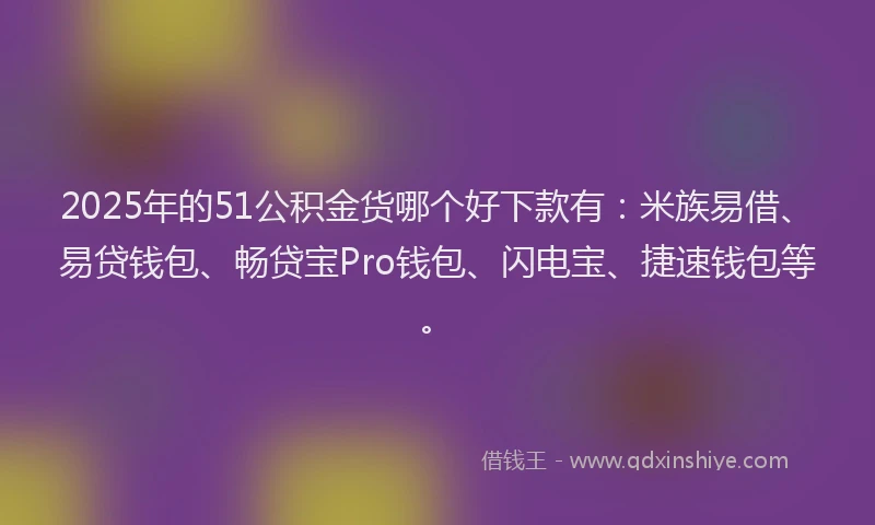 2025年的51公积金货哪个好下款有：米族易借、易贷钱包、畅贷宝Pro钱包、闪电宝、捷速钱包等。