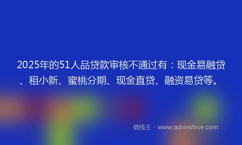 2025年的51人品贷款审核不通过有：现金易融贷、租小新、蜜桃分期、现金直贷、融资易贷等。