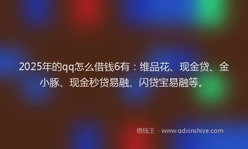 2025年的qq怎么借钱6有：维品花、现金贷、金小豚、现金秒贷易融、闪贷宝易融等。