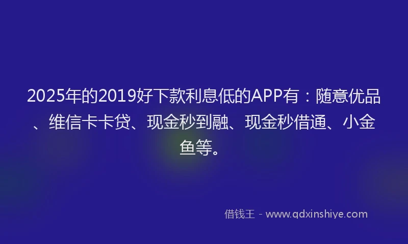 2025年的2019好下款利息低的APP有：随意优品、维信卡卡贷、现金秒到融、现金秒借通、小金鱼等。