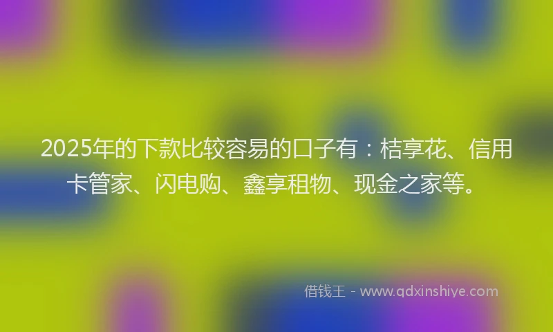 2025年的下款比较容易的口子有：桔享花、信用卡管家、闪电购、鑫享租物、现金之家等。