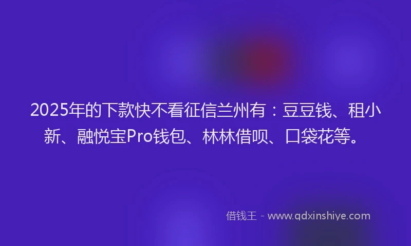 2025年的下款快不看征信兰州有：豆豆钱、租小新、融悦宝Pro钱包、林林借呗、口袋花等。