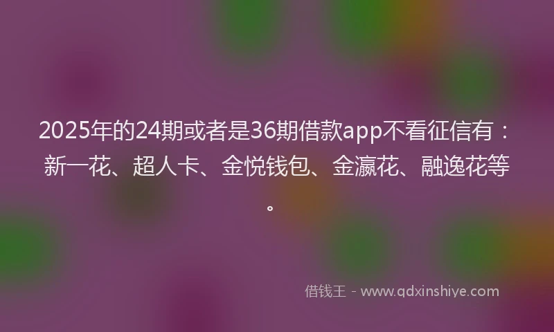 2025年的24期或者是36期借款app不看征信有：新一花、超人卡、金悦钱包、金瀛花、融逸花等。
