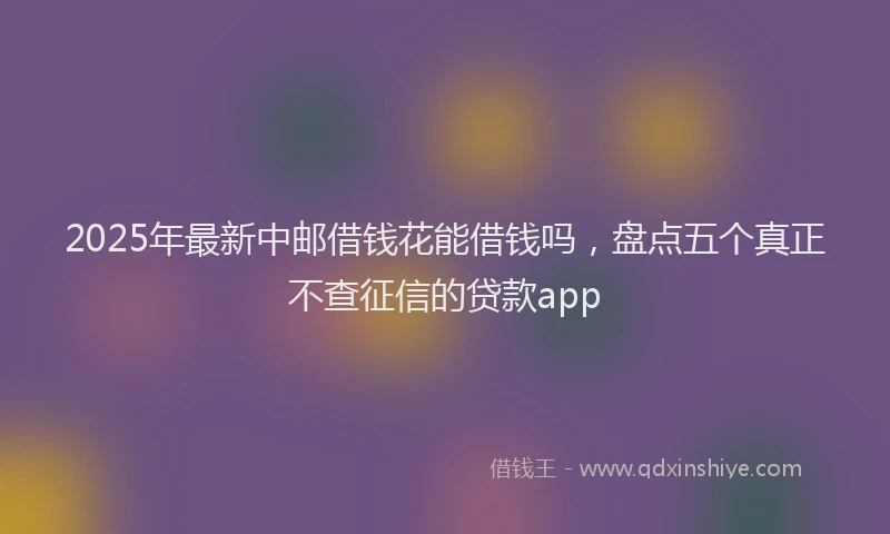 2025年最新中邮借钱花能借钱吗，盘点五个真正不查征信的贷款app