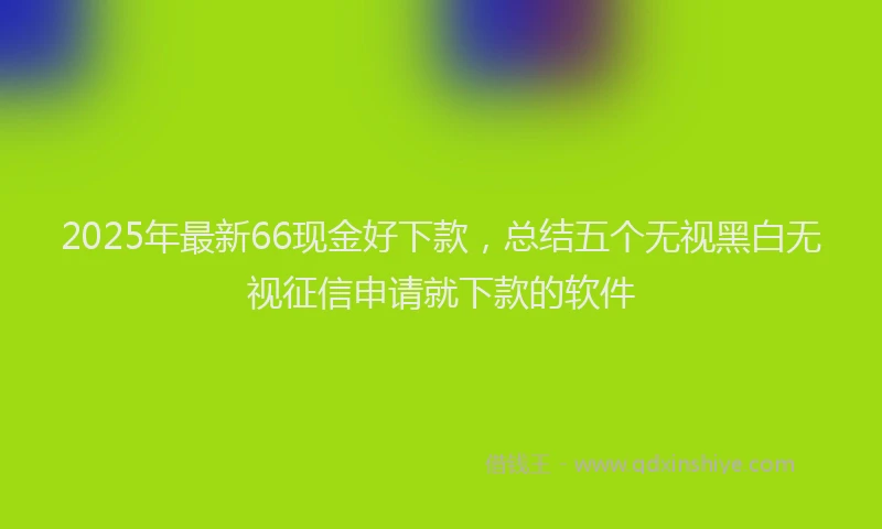 2025年最新66现金好下款，总结五个无视黑白无视征信申请就下款的软件