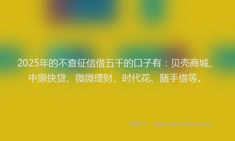 2025年的不查征信借五千的口子有：贝壳商城、中原快贷、微微理财、时代花、随手借等。