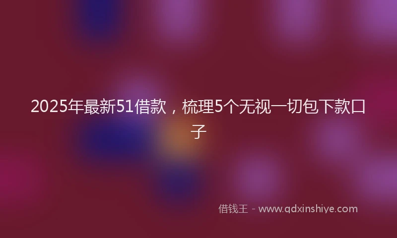2025年最新51借款，梳理5个无视一切包下款口子