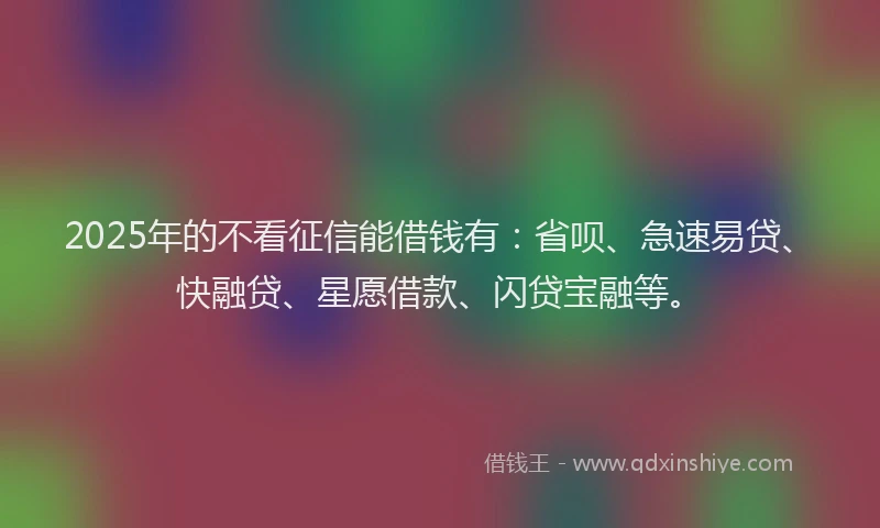2025年的不看征信能借钱有：省呗、急速易贷、快融贷、星愿借款、闪贷宝融等。