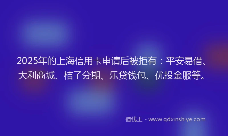 2025年的上海信用卡申请后被拒有：平安易借、大利商城、桔子分期、乐贷钱包、优投金服等。