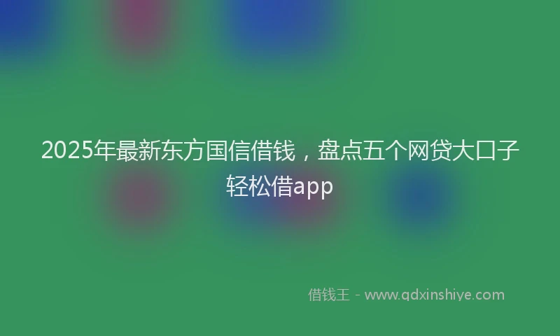 2025年最新东方国信借钱，盘点五个网贷大口子轻松借app