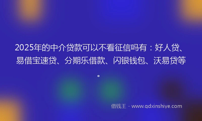 2025年的中介贷款可以不看征信吗有：好人贷、易借宝速贷、分期乐借款、闪银钱包、沃易贷等。