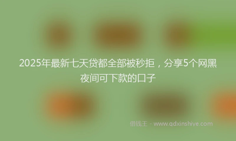 2025年最新七天贷都全部被秒拒，分享5个网黑夜间可下款的口子