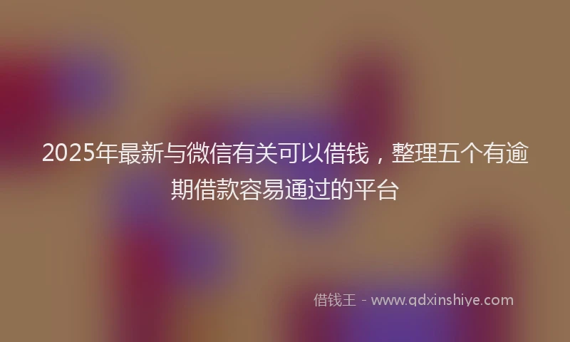 2025年最新与微信有关可以借钱，整理五个有逾期借款容易通过的平台
