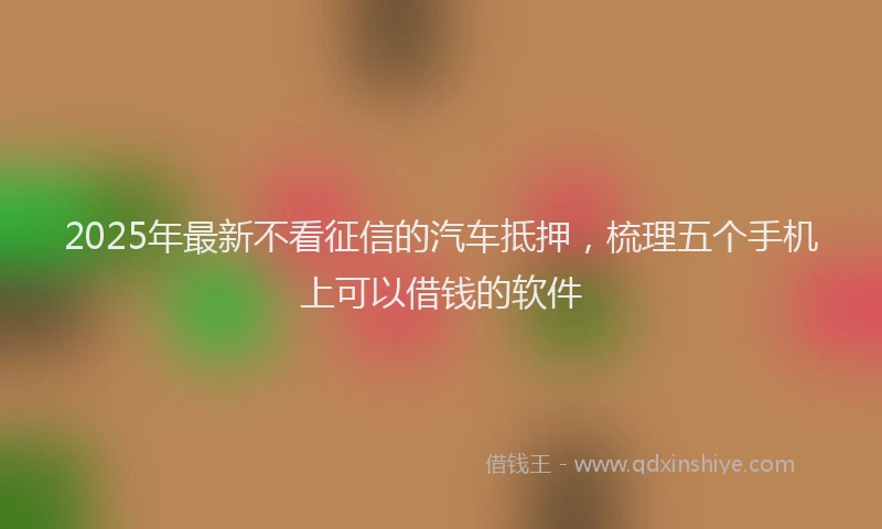 2025年最新不看征信的汽车抵押，梳理五个手机上可以借钱的软件